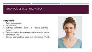 FOTOTIPOS DE PELE - FITZPATRICK
FOTOTIPO II
 Pele morena/clara;
 Olhos claros;
 Cabelos castanhos claro e médio, cabelos
ruivos;
 Sempre queima, bronzeia esporadicamente, muito
sensível ao sol;
 Sempre usar protetor solar com no mínimo FPS 30.
 