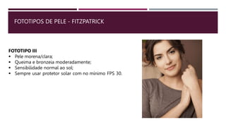 FOTOTIPOS DE PELE - FITZPATRICK
FOTOTIPO III
 Pele morena/clara;
 Queima e bronzeia moderadamente;
 Sensibilidade normal ao sol;
 Sempre usar protetor solar com no mínimo FPS 30.
 