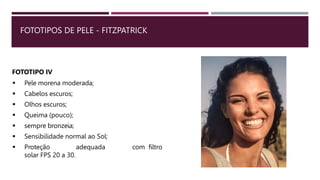 FOTOTIPOS DE PELE - FITZPATRICK
FOTOTIPO IV
 Pele morena moderada;
 Cabelos escuros;
 Olhos escuros;
 Queima (pouco);
 sempre bronzeia;
 Sensibilidade normal ao Sol;
 Proteção adequada com filtro
solar FPS 20 a 30.
 