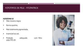 FOTOTIPOS DE PELE - FITZPATRICK
FOTOTIPO VI
 Pele morena negra;
 Nunca queima;
 Pele totalmente pigmentada;
 Insensível ao sol;
 Proteção adequada com filtro
solar FPS 20.
 