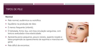 TIPOS DE PELE
Normal
 Pele normal, eudérmica ou eutrófica;
 Equilíbrio na produção de óleo;
 É menos frequente (infantil);
 É hidratada, firme, lisa, com boa circulação sanguínea, com
textura aveludada e boa elasticidade;
 Apresenta poros pequenos, pouco visíveis, aspecto rosado e
baixa propensão ao aparecimento de espinhas e manchas em
geral;
 Pele difícil de encontrar;
 