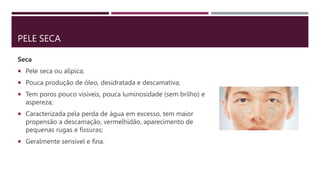 PELE SECA
Seca
 Pele seca ou alípica;
 Pouca produção de óleo, desidratada e descamativa;
 Tem poros pouco visíveis, pouca luminosidade (sem brilho) e
aspereza;
 Caracterizada pela perda de água em excesso, tem maior
propensão a descamação, vermelhidão, aparecimento de
pequenas rugas e fissuras;
 Geralmente sensível e fina.
 