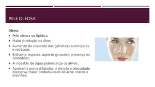 PELE OLEOSA
Oleosa
 Pele oleosa ou lipídica;
 Maior produção de óleo;
 Aumento da atividade das glândulas sudoríparas
e sebáceas;
 Brilhante, espessa, aspecto grosseiro, presença de
comedões;
 A ingestão de água potencializa os ativos ;
 Apresenta poros dilatados, e devido a oleosidade
excessiva, maior probabilidade de acne, cravos e
espinhas;
 