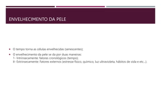 ENVELHECIMENTO DA PELE
 O tempo torna as células envelhecidas (senescentes);
 O envelhecimento da pele se da por duas maneiras:
1- Intrinsecamente: fatores cronológicos (tempo);
II- Extrinsecamente: Fatores externos (estresse físico, químico, luz ultravioleta, hábitos de vida e etc...).
 
