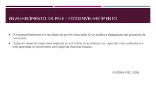 ENVELHECIMENTO DA PELE - FOTOENVELHECIMENTO
 O fotoenvelhecimento é o resultado do sol em nossa pele. O sol acelera a degradação das proteínas da
nossa pele;
 Surge em áreas do corpo mais expostas ao sol. Como características, as rugas são mais profundas e a
pele apresenta se comumente com algumas manchas escuras.
(PUIZINA-IVIC, 2008).
 