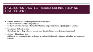 ENVELHECIMENTO DA PELE – FATORES QUE INTERFEREM NO
ENVELHECIMENTO
 Fatores hormonais – cortisol (hormônio do estresse)
Cortisol diminui a síntese de proteínas
Cortisol em altos níveis é altamente inflamatório pois estimula a produção de insulina
 Excesso de Radicais Livres
Os radicais livres degradam as membranas das células e a membrana mitocondrial
 Açúcar – Glicação da pele
A Glicose em excesso tende a se ligar a proteínas (colágeno), colágeno glicado é um colágeno
inativo.
 