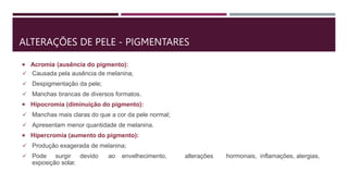 ALTERAÇÕES DE PELE - PIGMENTARES
 Acromia (ausência do pigmento):
 Causada pela ausência de melanina;
 Despigmentação da pele;
 Manchas brancas de diversos formatos.
 Hipocromia (diminuição do pigmento):
 Manchas mais claras do que a cor da pele normal;
 Apresentam menor quantidade de melanina.
 Hipercromia (aumento do pigmento):
 Produção exagerada de melanina;
 Pode surgir devido ao envelhecimento, alterações hormonais, inflamações, alergias,
exposição solar.
 