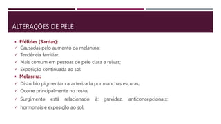 ALTERAÇÕES DE PELE
 Efélides (Sardas):
 Causadas pelo aumento da melanina;
 Tendência familiar;
 Mais comum em pessoas de pele clara e ruivas;
 Exposição continuada ao sol.
 Melasma:
 Distúrbio pigmentar caracterizada por manchas escuras;
 Ocorre principalmente no rosto;
 Surgimento está relacionado à: gravidez, anticoncepcionais;
 hormonais e exposição ao sol.
 