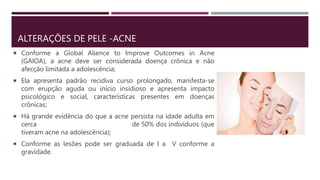 ALTERAÇÕES DE PELE -ACNE
 Conforme a Global Alience to Improve Outcomes in Acne
(GAIOA), a acne deve ser considerada doença crônica e não
afecção limitada a adolescência;
 Ela apresenta padrão recidiva curso prolongado, manifesta-se
com erupção aguda ou início insidioso e apresenta impacto
psicológico e social, características presentes em doenças
crônicas;
 Há grande evidência do que a acne persista na idade adulta em
cerca de 50% dos indivíduos (que
tiveram acne na adolescência);
 Conforme as lesões pode ser graduada de I a V conforme a
gravidade.
 