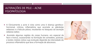 ALTERAÇÕES DE PELE – ACNE
FISIOPATOLOGIA
 A Clinicamente a acne é vista como uma é doença genético-
hormonal, crônica, inflamatória que acomete as glândulas
sebáceas e o folículo piloso, resultando no bloqueio da secreção
sebácea (sebo).
 Acomete algumas regiões do corpo humano, em especial da
face e tronco, ocasionando na formação de comedões, pústulas,
e lesões nódulo cística cuja evolução depende da intensidade do
processo inflamatório que leva a formação de abscessos.
 