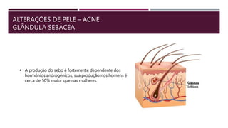 ALTERAÇÕES DE PELE – ACNE
GLÂNDULA SEBÁCEA
 A produção do sebo é fortemente dependente dos
hormônios androgênicos, sua produção nos homens é
cerca de 50% maior que nas mulheres.
 