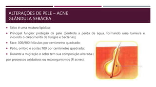 ALTERAÇÕES DE PELE – ACNE
GLÂNDULA SEBÁCEA
 Sebo é uma mistura lipídica;
 Principal função: proteção da pele (controla a perda de água, formando uma barreira e
inibindo o crescimento de fungos e bactérias);
 Face: 300/900 folículos por centímetro quadrado;
 Peito, ombro e costas:100 por centímetro quadrado;
 Durante a migração o sebo tem sua composição alterada ou
por processos oxidativos ou microrganismos (P. acnes).
 