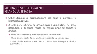 ALTERAÇÕES DE PELE – ACNE
GLÂNDULA SEBÁCEA
 Sebo: diminui a permeabilidade da água e aumenta a
resistência a ativos.
 A pele é classificada de acordo com a quantidade de sebo
produzido e depende muito da região onde se realize a
análise.
 Clima Seco: maiores quantidades de sebo são toleradas
 Clima úmido: o sebo forma um filme impedindo a perda de água
- Essas classificações obedece mais a critérios sensoriais que a critérios
quantitativos.
 