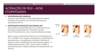 ALTERAÇÕES DE PELE – ACNE
ETIOPATOGENIA
 HIPERPRODUÇÃO SEBÁCEA:
Aumento da produção de sebo pela glândula sebácea,
mediado pelo aumento do Hormônio derivado da
testosterona (D.H.T).
 HIPERQUERATINIZAÇÃO INFUNDIBULAR:
Decorrente da hiperproliferação dos ceratinócitos e/ou
separação inadequada dos corneócitos ductais.
Há um fechamento do osteo, havendo retenção de sebo.
Sabe-se que a insulinemia influencia as concentrações de
IGF-1 e IGFBP-3 que regulam diretamente a proliferação de
queratinócitos e sua apoptose (o primeiro estimula e o
segundo inibe a proliferação de queratinócitos basais). A
hiperinsulinemia eleva a IGF-1 livre e reduz a IGFBP-3,
contribuindo para a hiperproliferação de queratinócitos no
folículo.
 