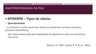 ANATOMOFISIOLOGIA DA PELE
 EPIDERME – Tipos de células
• Queratinócitos:
- Constituem a maior parte das células da epiderme e produz queratina
(proteína hidrofóbica);
- São responsáveis pela permeabilidade da epiderme e pela sua resistência
estrutural.
(Menon, G. 2002; Seeley, R. R. et al., 2003).
 