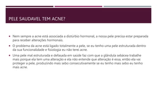 PELE SAUDAVEL TEM ACNE?
 Nem sempre a acne está associada a distúrbio hormonal, a nossa pele precisa estar preparada
para receber alterações hormonais.
 O problema da acne está ligado totalmente a pele, se eu tenho uma pele estruturada dentro
da sua funcionalidade e fisiologia eu não terei acne.
 Uma pele mal estruturada e defasada em saúde faz com que a glândula sebácea trabalhe
mais porque ela tem uma alteração e ela não entende que alteração é essa, então ela vai
proteger a pele, produzindo mais sebo consecutivamente se eu tenho mais sebo eu tenho
mais acne.
 