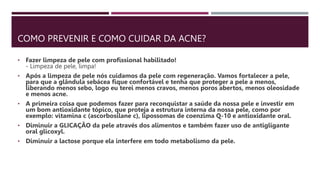COMO PREVENIR E COMO CUIDAR DA ACNE?
• Fazer limpeza de pele com profissional habilitado!
- Limpeza de pele, limpa!
• Após a limpeza de pele nós cuidamos da pele com regeneração. Vamos fortalecer a pele,
para que a glândula sebácea fique confortável e tenha que proteger a pele a menos,
liberando menos sebo, logo eu terei menos cravos, menos poros abertos, menos oleosidade
e menos acne.
• A primeira coisa que podemos fazer para reconquistar a saúde da nossa pele e investir em
um bom antioxidante tópico, que proteja a estrutura interna da nossa pele, como por
exemplo: vitamina c (ascorbosilane c), lipossomas de coenzima Q-10 e antioxidante oral.
• Diminuir a GLICAÇÃO da pele através dos alimentos e também fazer uso de antigligante
oral glicoxyl.
• Diminuir a lactose porque ela interfere em todo metabolismo da pele.
 
