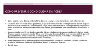 COMO PREVENIR E COMO CUIDAR DA ACNE?
 Como a acne é uma doença inflamatória, deve-se optar por uma alimentação anti-inflamatória.
 Sua dieta deve ter baixo índice glicêmico, já que alimentos com alto índice glicêmico elevam os picos
de insulina que aumentam a inflamação do corpo. Uma dieta com baixo índice glicêmico proporciona
níveis mais baixos de insulina bem como uma menor quantidade de sebo, crescimento de bactérias e
acne.
 Suplementação com 30 mg de zinco por dia: Vários estudos revelam uma relação entre baixos níveis
de zinco e acne. A suplementação diária com 30 mg de zinco quelado é uma maneira fácil de garantir
que você tenha o zinco necessário. O zinco ajuda a diminuir a acne, reduzindo a inflamação e as
bactérias bem como equilibrando os níveis hormonais.
 Investir em probióticos, pois os probióticos podem ajudar a restaurar a barreira cutânea e reduzir a
produção de óleo na epiderme, ajudando a reduzir os sintomas da acne.
 Dormir bem.
 