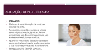 ALTERAÇÕES DE PELE – MELASMA
 MELASMA:
 Melasma é a manifestação de manchas
escuras no rosto.
 Seu surgimento está associado a fatores
como: exposição solar, gravidez, fatores
emocionais, uso de anticoncepcionais, uso
excessivo de esfoliantes e ácidos.
 Quando o melanócito passa por agressões
como as citadas acima ele tende a aumentar
a sua atividade produzindo mais melanina.
 O MELANÓCITO É SUPER SENSÍVEL.
 