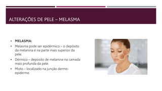 ALTERAÇÕES DE PELE – MELASMA
 MELASMA:
 Melasma pode ser epidérmico – o depósito
da melanina é na parte mais superior da
pele.
 Dérmico – deposito de melanina na camada
mais profunda da pele.
 Misto – localizado na junção dermo-
epiderme.
 