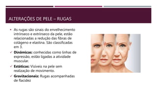 ALTERAÇÕES DE PELE – RUGAS
 As rugas são sinais do envelhecimento
intrínseco e extrínseco da pele, estão
relacionadas a redução das fibras de
colágeno e elastina. São classificadas
em 3.
 Dinâmicas: conhecidas como linhas de
expressão, estão ligadas a atividade
muscular.
 Estáticas: Visíveis na pele sem
realização de movimento.
 Gravitacionais: Rugas acompanhadas
de flacidez
 