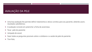 AVALIAÇÃO DA PELE
 Uma boa avaliação lhe permite definir tratamentos e ativos corretos para seu paciente, obtendo assim,
resultados satisfatórios;
 A avaliação consiste em preencher a ficha de anamnese;
 Tocar pele do paciente;
 Lâmpada de wood;
 Fazer todas as perguntas possíveis sobre o cotidiano e a saúde da pele do paciente;
 Tirar foto;
 