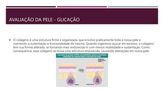 AVALIAÇÃO DA PELE - GLICAÇÃO
 O colágeno é uma estrutura firme e organizada, que envolve praticamente toda a nossa pele e
mantendo a sustentação e funcionalidade da mesma. Quando ingerimos açúcar em excesso, o colágeno
tem sua forma alterada, se tornando mais endurecido e com menos mobilidade e sustentação. Como
consequência, esse colágeno se torna uma estrutura endurecida, causando alterações em nossa pele.
 