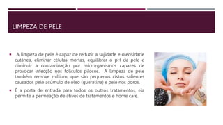 LIMPEZA DE PELE
 A limpeza de pele é capaz de reduzir a sujidade e oleosidade
cutânea, eliminar células mortas, equilibrar o pH da pele e
diminuir a contaminação por microrganismos capazes de
provocar infecção nos folículos pilosos. A limpeza de pele
também remove millium, que são pequenos cistos salientes
causados pelo acúmulo de óleo (queratina) e pele nos poros.
 É a porta de entrada para todos os outros tratamentos, ela
permite a permeação de ativos de tratamentos e home care.
 