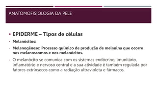 ANATOMOFISIOLOGIA DA PELE
 EPIDERME – Tipos de células
• Melanócitos:
- Melanogênese: Processo químico de produção de melanina que ocorre
nos melanossomos e nos melanócitos.
- O melanócito se comunica com os sistemas endócrino, imunitário,
inflamatório e nervoso central e a sua atividade é também regulada por
fatores extrínsecos como a radiação ultravioleta e fármacos.
 