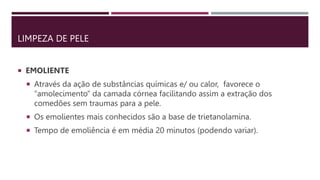 LIMPEZA DE PELE
 EMOLIENTE
 Através da ação de substâncias químicas e/ ou calor, favorece o
“amolecimento” da camada córnea facilitando assim a extração dos
comedões sem traumas para a pele.
 Os emolientes mais conhecidos são a base de trietanolamina.
 Tempo de emoliência é em média 20 minutos (podendo variar).
 