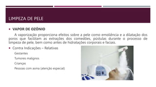 LIMPEZA DE PELE
 VAPOR DE OZÔNIO
A vaporização proporciona efeitos sobre a pele como emoliência e a dilatação dos
poros que facilitam as extrações dos comedões, pústulas durante o processo de
limpeza de pele, bem como antes de hidratações corporais e faciais.
 Contra Indicações – Relativas
Gestantes
Tumores malignos
Crianças
Pessoas com asma (atenção especial)
 