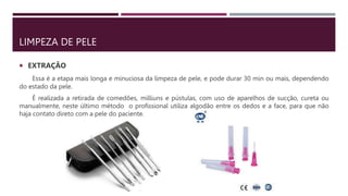 LIMPEZA DE PELE
 EXTRAÇÃO
Essa é a etapa mais longa e minuciosa da limpeza de pele, e pode durar 30 min ou mais, dependendo
do estado da pele.
É realizada a retirada de comedões, milliuns e pústulas, com uso de aparelhos de sucção, cureta ou
manualmente, neste último método o profissional utiliza algodão entre os dedos e a face, para que não
haja contato direto com a pele do paciente.
 