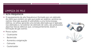 LIMPEZA DE PELE
 ALTA FREQUÊNCIA
 O equipamento de alta frequência é formado por um eletrodo
de vidro que contém um gás que pode ser argônio, xenônio ou
neônio. Esse gás quando é submetido a uma certa energia
elétrica, se ioniza, gerando uma tensão alternada que é aplicada
nos eletrodos e, no exterior do eletrodo de vidro, são produzidas
algumas faíscas elétricas que, consequentemente, levam a
formação de gás ozônio.
 Possui ações:
• Cicatrizante
• Bactericida
• Aumenta a oxigenação
• Calmante
• Cauterizador
 