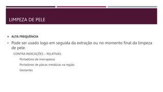 LIMPEZA DE PELE
 ALTA FREQUÊNCIA
• Pode ser usado logo em seguida da extração ou no momento final da limpeza
de pele.
CONTRA INDICAÇÕES – RELATIVAS:
Portadores de marcapasso
Portadores de placas metálicas na região
Gestantes
 