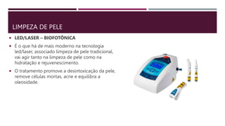 LIMPEZA DE PELE
 LED/LASER – BIOFOTÔNICA
 É o que há de mais moderno na tecnologia
led/laser, associado limpeza de pele tradicional,
vai agir tanto na limpeza de pele como na
hidratação e rejuvenescimento.
 O tratamento promove a desintoxicação da pele,
remove células mortas, acne e equilibra a
oleosidade.
 