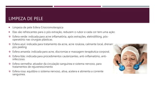 LIMPEZA DE PELE
 Limpeza de pele Esfera Criocromoterapica
 Elas são refrescantes para o pós extração, reduzem o rubor e cada cor tem uma ação:
 Esfera verde: indicada para acne inflamatória, após extrações, eletrolifiting, pós-
operatório nas cirurgias plásticas.
 Esfera azul: indicada para tratamento da acne, acne rosácea, calmante local, drenante,
pós peeling.
 Esfera amarela: indicada para acne, discromias e massagem terapêutica corporal.
 Esfera lilás: indicada para procedimentos cauterizantes, anti-inflamatório, anti-
infeccioso.
 Esfera vermelha: ativador da circulação sanguínea e sistema nervoso, para
tratamentos de rejuvenescimento
 Esfera rosa: equilibra o sistema nervoso, ativa, acelera e alimenta a corrente
sanguínea.
 