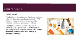 LIMPEZA DE PELE
 FILTRO SOLAR
 Para finalizar o procedimento, é aplicado protetor
solar com fator de proteção acima de 30 e PPD
acima de 12, para manter a pele protegida,
evitando manchas e queimaduras solares.
 De acordo com a Sociedade Brasileira de
Dermatologia, a quantidade de protetor solar
indicada para cada parte do corpo é: uma colher
de chá de protetor solar para o rosto, o
pescoço e a cabeça.
 