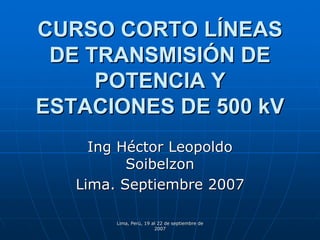 CURSO CORTO LÍNEAS
 DE TRANSMISIÓN DE
     POTENCIA Y
ESTACIONES DE 500 kV
     Ing Héctor Leopoldo
          Soibelzon
   Lima. Septiembre 2007

        Lima, Perú, 19 al 22 de septiembre de
                        2007
 