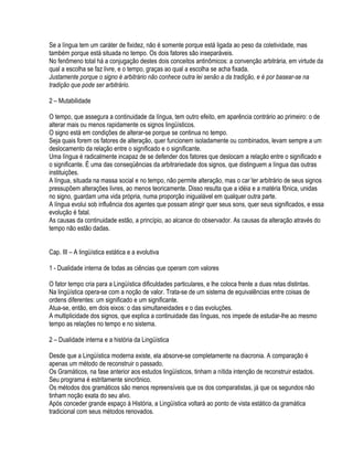 Se a língua tem um caráter de fixidez, não é somente porque está ligada ao peso da coletividade, mas
também porque está situada no tempo. Os dois fatores são inseparáveis.
No fenômeno total há a conjugação destes dois conceitos antinômicos: a convenção arbitrária, em virtude da
qual a escolha se faz livre, e o tempo, graças ao qual a escolha se acha fixada.
Justamente porque o signo é arbitrário não conhece outra lei senão a da tradição, e é por basear-se na
tradição que pode ser arbitrário.

2 – Mutabilidade

O tempo, que assegura a continuidade da língua, tem outro efeito, em aparência contrário ao primeiro: o de
alterar mais ou menos rapidamente os signos lingüísticos.
O signo está em condições de alterar-se porque se continua no tempo.
Seja quais forem os fatores de alteração, quer funcionem isoladamente ou combinados, levam sempre a um
deslocamento da relação entre o significado e o significante.
Uma língua é radicalmente incapaz de se defender dos fatores que deslocam a relação entre o significado e
o significante. É uma das conseqüências da arbitrariedade dos signos, que distinguem a língua das outras
instituições.
A língua, situada na massa social e no tempo, não permite alteração, mas o car´ter arbitrário de seus signos
pressupõem alterações livres, ao menos teoricamente. Disso resulta que a idéia e a matéria fônica, unidas
no signo, guardam uma vida própria, numa proporção inigualável em qualquer outra parte.
A língua evolui sob influência dos agentes que possam atingir quer seus sons, quer seus significados, e essa
evolução é fatal.
As causas da continuidade estão, a princípio, ao alcance do observador. As causas da alteração através do
tempo não estão dadas.


Cap. III – A lingüística estática e a evolutiva

1 - Dualidade interna de todas as ciências que operam com valores

O fator tempo cria para a Lingüística dificuldades particulares, e lhe coloca frente a duas retas distintas.
Na lingüística opera-se com a noção de valor. Trata-se de um sistema de equivalências entre coisas de
ordens diferentes: um significado e um significante.
Atua-se, então, em dois eixos: o das simultaneidades e o das evoluções.
A multiplicidade dos signos, que explica a continuidade das línguas, nos impede de estudar-lhe ao mesmo
tempo as relações no tempo e no sistema.

2 – Dualidade interna e a história da Lingüística

Desde que a Lingüística moderna existe, ela absorve-se completamente na diacronia. A comparação é
apenas um método de reconstruir o passado.
Os Gramáticos, na fase anterior aos estudos lingüísticos, tinham a nítida intenção de reconstruir estados.
Seu programa é estritamente sincrônico.
Os métodos dos gramáticos são menos repreensíveis que os dos comparatistas, já que os segundos não
tinham noção exata do seu alvo.
Após conceder grande espaço á História, a Lingüística voltará ao ponto de vista estático da gramática
tradicional com seus métodos renovados.
 