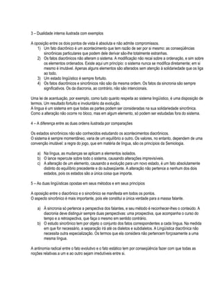 3 – Dualidade interna ilustrada com exemplos

A oposição entre os dois pontos de vista é absoluta e não admite compromissos.
    1) Um fato diacrônico é um acontecimento que tem razão de ser por si mesmo: as conseqüências
        sincrônicas particulares que podem dele derivar são-lhe totalmente estranhas.
    2) Os fatos diacrônicos não alteram o sistema. A modificação não recai sobre a ordenação, e sim sobre
        os elementos ordenados. Existe aqui um princípio: o sistema nunca se modifica diretamente; em si
        mesmo é imutável. Apenas alguns elementos são alterados sem atenção à solidariedade que os liga
        ao todo.
    3) Um estado lingüístico é sempre fortuito.
    4) Os fatos diacrônicos e sincrônicos não são da mesma ordem. Os fatos da sincronia são sempre
        significativos. Os da diacronia, ao contrário, não são intencionais.

Uma lei de acentuação, por exemplo, como tudo quanto respeita ao sistema lingüístico, é uma disposição de
termos. Um resultado fortuito e involuntário da evolução.
A língua é um sistema em que todas as partes podem ser consideradas na sua solidariedade sincrônica.
Como a alteração não ocorre no bloco, mas em algum elemento, só podem ser estudadas fora do sistema.

4 – A diferença entre as duas ordens ilustrada por comparações

Os estados sincrônicos não são conhecidos estudando os acontecimentos diacrônicos.
O sistema é sempre momentâneo, varia de um equilíbrio a outro. Os valores, no entanto, dependem de uma
convenção imutável: a regra do jogo, que em matéria de língua, são os princípios da Semiologia.

    a) Na língua, as mudanças se aplicam a elementos isolados.
    b) O lance repercute sobre todo o sistema, causando alterações imprevisíveis.
    c) A alteração de um elemento, causando a evolução para um novo estado, é um fato absolutamente
       distinto do equilíbrio precedente e do subseqüente. A alteração não pertence a nenhum dos dois
       estados, pois os estados são a única coisa que importa.

5 – As duas lingüísticas opostas em seus métodos e em seus princípios

A oposição entre o diacrônico e o sincrônico se manifesta em todos os pontos.
O aspecto sincrônico é mais importante, pois ele constitui a única verdade para a massa falante.

    a) À sincronia só pertence a perspectiva dos falantes, e seu método é reconhecer-lhes o conteúdo. A
       diacronia deve distinguir sempre duas perspectivas: uma prospectiva, que acompanha o curso do
       tempo e a retrospectiva, que faça o mesmo em sentido contrário.
    b) O estudo sincrônico tem por objeto o conjunto dos fatos correspondentes a cada língua. Na medida
       em que for necessário, a separação irá até os dialetos e subdialetos. A Lingüística diacrônica não
       necessita outra especialização. Os termos que ela considera não pertencem forçosamente a uma
       mesma língua.

A antinomia radical entre o fato evolutivo e o fato estático tem por conseqüência fazer com que todas as
noções relativas a um e ao outro sejam irredutíveis entre si.
 