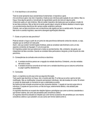 6 – A lei diacrônica e a lei sincrônica

Toda lei social apresenta duas características fundamentais: é imperativa e geral.
A lei sincrônica é geral, mas não é imperativa. Impõe-se aos indivíduos pela sujeição do uso coletivo. Mas na
língua, força alguma garante a manutenção da regularidade quando ela reina em alguma parte.
A diacronia supõe um valor dinâmico. Mas tal caráter imperativo não basta para que se aplique a noção de
lei aos fatos evolutivos. Não se fala de lei senão quando algum conjunto de fatores obedece à mesma regra,
e os acontecimentos diacrônicos têm sempre caráter acidental e particular.
Portanto, nem os fatos sincrônicos nem os diacrônicos são regidos por leis no sentido estrito. Se quiser se
falar de lei no sentido lingüístico, esse termo abrangerá significações diferentes.


7 – Existe um ponto de vista pancrônico?

Pode-se estudar a língua a partir de um ponto de vista pancrônicos delineando certas leis naturais, ou seja,
relações que se verificam em toda parte.
Assim, visto que existem transformações fonéticas, pode-se considerar este fenômeno como um dos
aspectos constantes da linguagem. É uma de suas leis.
Em lingüística existem leis que sobrevivem a todos os acontecimentos. São, entretanto, leis gerais, que
independem de fatos concretos. Quando se considera fatos particulares e tangíveis, já não há ponto de vista
pancrônico.

8 – Conseqüências da confusão entre sincrônico e diacrônico

    a) A verdade sincrônica parece ser a negação da verdade diacrônica. Entretanto, uma das verdades
       não exclui a outra.
    b) A verdade sincrônica concorda de tal modo com a verdade diacrônica que se costuma confundi-las
       ou julgar supérfluo desdobra-las.

9 – Conclusões

Assim, a Lingüística se acha aqui ante sua segunda bifurcação.
Tudo quanto seja diacrônico na língua, não o é senão pela fala. É na fala que se acha o germe de toda
modificação. Mas as modificações, enquanto permanecem individuais, não são levadas em conta. Só entram
no campo de observação no momento em que a coletividade as acolhe.
Na história de toda inovação encontram-se dois momentos distintos: 1) aquele em que ela surge entre os
indivíduos; 2) aquele em que se tornou um fato de língua, exteriormente idêntico, mas adotado pela
comunidade.
A Lingüística diacrônica se ocupará das relações lógicas e psicológicas que unem os termos coexistentes e
que formem sistema, tais como são percebidos pela consciência coletiva.
A Lingüística diacrônica estudará as relações que unem termos sucessivos não percebidos por uma mesma
consciência coletiva e que subsistem uns aos outros sem formar sistema entre si.
 