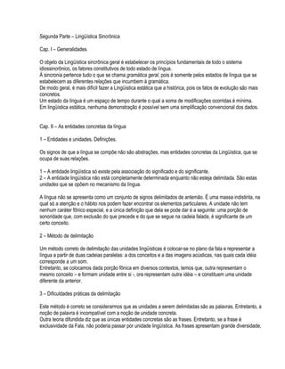 Segunda Parte – Lingüística Sincrônica

Cap. I – Generalidades

O objeto da Lingüística sincrônica geral é estabelecer os princípios fundamentais de todo o sistema
idiossincrônico, os fatores constitutivos de todo estado de língua.
À sincronia pertence tudo o que se chama gramática geral, pois é somente pelos estados de língua que se
estabelecem as diferentes relações que incumbem à gramática.
De modo geral, é mais difícil fazer a Lingüística estática que a histórica, pois os fatos de evolução são mais
concretos.
Um estado da língua é um espaço de tempo durante o qual a soma de modificações ocorridas é mínima.
Em lingüística estática, nenhuma demonstração é possível sem uma simplificação convencional dos dados.


Cap. II – As entidades concretas da língua

1 – Entidades e unidades. Definições.

Os signos de que a língua se compõe não são abstrações, mas entidades concretas da Lingüística, que se
ocupa de suas relações.

1 – A entidade lingüística só existe pela associação do significado e do significante.
2 – A entidade lingüística não está completamente determinada enquanto não esteja delimitada. São estas
unidades que se opõem no mecanismo da língua.

A língua não se apresenta como um conjunto de signos delimitados de antemão. É uma massa indistinta, na
qual só a atenção e o hábito nos podem fazer encontrar os elementos particulares. A unidade não tem
nenhum caráter fônico especial, e a única definição que dela se pode dar é a seguinte: uma porção de
sonoridade que, com exclusão do que precede e do que se segue na cadeia falada, é significante de um
certo conceito.

2 – Método de delimitação

Um método correto de delimitação das unidades lingüísticas é colocar-se no plano da fala e representar a
língua a partir de duas cadeias paralelas: a dos conceitos e a das imagens acústicas, nas quais cada idéia
corresponde a um som.
Entretanto, se colocamos dada porção fônica em diversos contextos, temos que, outra representam o
mesmo conceito – e formam unidade entre si -, ora representam outra idéia – e constituem uma unidade
diferente da anterior.

3 – Dificuldades práticas da delimitação

Este método é correto se considerarmos que as unidades a serem delimitadas são as palavras. Entretanto, a
noção de palavra é incompatível com a noção de unidade concreta.
Outra teoria difundida diz que as únicas entidades concretas são as frases. Entretanto, se a frase é
exclusividade da Fala, não poderia passar por unidade lingüística. As frases apresentam grande diversidade,
 