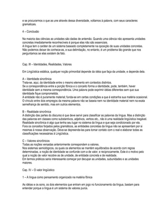 e se procurarmos o que as une através dessa diversidade, voltamos à palavra, com seus caracteres
gramaticais.

4 – Conclusão

Na maioria das ciências as unidades são dadas de antemão. Quando uma ciência não apresenta unidades
concretas imediatamente reconhecíveis é porque elas não são essenciais.
A língua tem o caráter de um sistema baseado completamente na oposição de suas unidades concretas.
Não podemos deixar de conhece-as, e sua delimitação, no entanto, é um problema tão grande que nos
perguntamos se elas existem de fato.


Cap. III – Identidades, Realidades, Valores

Em Lingüística estática, qualquer noção primordial depende da idéia que faça da unidade, e depende dela.

A – Identidade sincrônica
Trata-se, aqui, da identidade entre o mesmo elemento em contextos distintos.
Se a correspondência entre a porção fônica e o conceito forma a identidade, pode, também, haver
identidade sem a mesma correspondência. Uma palavra pode exprimir idéias diferentes sem que sua
identidade fique comprometida.
A entidade não é puramente material; funda-se em certas condições a que é estranha sua matéria ocasional.
O vínculo entre dois empregos da mesma palavra não se baseia nem na identidade material nem na exata
semelhança de sentido, mas em outros elementos.

B – Realidade sincrônica
A distinção das partes do discurso é que deve servir para classificar as palavras da língua. Mas a distinção
das palavras em classes como substantivos, adjetivos, verbos etc., não é uma realidade lingüística inegável.
Realidade sincrônica é algo que tenha seu lugar no sistema da língua e que seja condicionado por ela.
Fora os conceitos forjados pelos gramáticos, as entidades concretas da língua não se apresentam por si
mesmas à nossa observação. Deve-se depreende-las para tomar contato com o real e elaborar todas as
classificações necessárias à Lingüística.

C – Valores sincrônicos
Todas as noções versadas anteriormente correspondem a valores.
Nos sistemas semiológicos, os quais os elementos se mantém equilibrados de acordo com regras
determinadas, a noção de identidade se confunde com a de valor, e reciprocamente. Este é o motivo pelo
qual a noção de valor recobre as de unidade, de entidade concreta e de realidade.
Em termos práticos seria interessante começar por decupar as unidades, subunidades e as unidades
maiores.

Cap. IV – O valor lingüístico

1 – A língua como pensamento organizado na matéria fônica

As idéias e os sons, os dois elementos que entram em jogo no funcionamento da língua, bastam para
entender porque a língua é um sistema de valores puros.
 