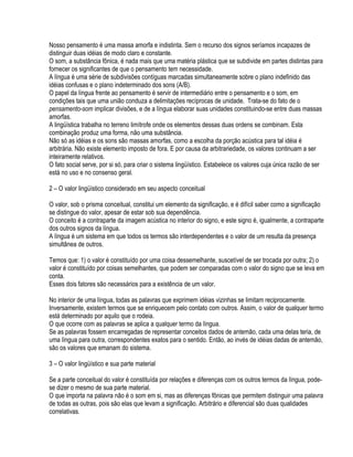 Nosso pensamento é uma massa amorfa e indistinta. Sem o recurso dos signos seríamos incapazes de
distinguir duas idéias de modo claro e constante.
O som, a substância fônica, é nada mais que uma matéria plástica que se subdivide em partes distintas para
fornecer os significantes de que o pensamento tem necessidade.
A língua é uma série de subdivisões contíguas marcadas simultaneamente sobre o plano indefinido das
idéias confusas e o plano indeterminado dos sons (A/B).
O papel da língua frente ao pensamento é servir de intermediário entre o pensamento e o som, em
condições tais que uma união conduza a delimitações recíprocas de unidade. Trata-se do fato de o
pensamento-som implicar divisões, e de a língua elaborar suas unidades constituindo-se entre duas massas
amorfas.
A lingüística trabalha no terreno limítrofe onde os elementos dessas duas ordens se combinam. Esta
combinação produz uma forma, não uma substância.
Não só as idéias e os sons são massas amorfas, como a escolha da porção acústica para tal idéia é
arbitrária. Não existe elemento imposto de fora. E por causa da arbitrariedade, os valores continuam a ser
inteiramente relativos.
O fato social serve, por si só, para criar o sistema lingüístico. Estabelece os valores cuja única razão de ser
está no uso e no consenso geral.

2 – O valor lingüístico considerado em seu aspecto conceitual

O valor, sob o prisma conceitual, constitui um elemento da significação, e é difícil saber como a significação
se distingue do valor, apesar de estar sob sua dependência.
O conceito é a contraparte da imagem acústica no interior do signo, e este signo é, igualmente, a contraparte
dos outros signos da língua.
A língua é um sistema em que todos os termos são interdependentes e o valor de um resulta da presença
simultânea de outros.

Temos que: 1) o valor é constituído por uma coisa dessemelhante, suscetível de ser trocada por outra; 2) o
valor é constituído por coisas semelhantes, que podem ser comparadas com o valor do signo que se leva em
conta.
Esses dois fatores são necessários para a existência de um valor.

No interior de uma língua, todas as palavras que exprimem idéias vizinhas se limitam reciprocamente.
Inversamente, existem termos que se enriquecem pelo contato com outros. Assim, o valor de qualquer termo
está determinado por aquilo que o rodeia.
O que ocorre com as palavras se aplica a qualquer termo da língua.
Se as palavras fossem encarregadas de representar conceitos dados de antemão, cada uma delas teria, de
uma língua para outra, correspondentes exatos para o sentido. Então, ao invés de idéias dadas de antemão,
são os valores que emanam do sistema.

3 – O valor lingüístico e sua parte material

Se a parte conceitual do valor é constituída por relações e diferenças com os outros termos da língua, pode-
se dizer o mesmo de sua parte material.
O que importa na palavra não é o som em si, mas as diferenças fônicas que permitem distinguir uma palavra
de todas as outras, pois são elas que levam a significação. Arbitrário e diferencial são duas qualidades
correlativas.
 
