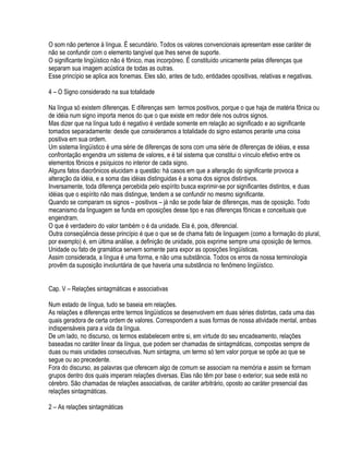 O som não pertence à língua. É secundário. Todos os valores convencionais apresentam esse caráter de
não se confundir com o elemento tangível que lhes serve de suporte.
O significante lingüístico não é fônico, mas incorpóreo. É constituído unicamente pelas diferenças que
separam sua imagem acústica de todas as outras.
Esse princípio se aplica aos fonemas. Eles são, antes de tudo, entidades opositivas, relativas e negativas.

4 – O Signo considerado na sua totalidade

Na língua só existem diferenças. E diferenças sem termos positivos, porque o que haja de matéria fônica ou
de idéia num signo importa menos do que o que existe em redor dele nos outros signos.
Mas dizer que na língua tudo é negativo é verdade somente em relação ao significado e ao significante
tomados separadamente: desde que consideramos a totalidade do signo estamos perante uma coisa
positiva em sua ordem.
Um sistema lingüístico é uma série de diferenças de sons com uma série de diferenças de idéias, e essa
confrontação engendra um sistema de valores, e é tal sistema que constitui o vínculo efetivo entre os
elementos fônicos e psíquicos no interior de cada signo.
Alguns fatos diacrônicos elucidam a questão: há casos em que a alteração do significante provoca a
alteração da idéia, e a soma das idéias distinguidas é a soma dos signos distintivos.
Inversamente, toda diferença percebida pelo espírito busca exprimir-se por significantes distintos, e duas
idéias que o espírito não mais distingue, tendem a se confundir no mesmo significante.
Quando se comparam os signos – positivos – já não se pode falar de diferenças, mas de oposição. Todo
mecanismo da linguagem se funda em oposições desse tipo e nas diferenças fônicas e conceituais que
engendram.
O que é verdadeiro do valor também o é da unidade. Ela é, pois, diferencial.
Outra conseqüência desse princípio é que o que se de chama fato de linguagem (como a formação do plural,
por exemplo) é, em última análise, a definição de unidade, pois exprime sempre uma oposição de termos.
Unidade ou fato de gramática servem somente para expor as oposições lingüísticas.
Assim considerada, a língua é uma forma, e não uma substância. Todos os erros da nossa terminologia
provêm da suposição involuntária de que haveria uma substância no fenômeno lingüístico.


Cap. V – Relações sintagmáticas e associativas

Num estado de língua, tudo se baseia em relações.
As relações e diferenças entre termos lingüísticos se desenvolvem em duas séries distintas, cada uma das
quais geradora de certa ordem de valores. Correspondem a suas formas de nossa atividade mental, ambas
indispensáveis para a vida da língua.
De um lado, no discurso, os termos estabelecem entre si, em virtude do seu encadeamento, relações
baseadas no caráter linear da língua, que podem ser chamadas de sintagmáticas, compostas sempre de
duas ou mais unidades consecutivas. Num sintagma, um termo só tem valor porque se opõe ao que se
segue ou ao precedente.
Fora do discurso, as palavras que oferecem algo de comum se associam na memória e assim se formam
grupos dentro dos quais imperam relações diversas. Elas não têm por base o exterior; sua sede está no
cérebro. São chamadas de relações associativas, de caráter arbitrário, oposto ao caráter presencial das
relações sintagmáticas.

2 – As relações sintagmáticas
 