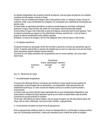 As relações sintagmáticas não se aplicam somente às palavras, mas aos grupos de palavras e às unidades
complexas de toda espécie, inclusive as frases.
A frase é o tipo por excelência de sintagma. Mas a frase pertence à fala, e o sintagma à língua. Há que se
questionar, então, o grau de liberdade dos sintagmas, em comparação com a liberdade de combinações que
permite a fala.
As frases feitas, as expressões idiomáticas, as palavras caracterizadas por anomalias morfológicas,
pertencem à língua. Esses torneios não podem ser improvisados. São fornecidos pela tradição.
Cumpre atribuir à língua e não á fala todos os tipos de sintagmas construídos sobre formas regulares. Tanto
as palavras compostas que seguem um tipo determinado (anarquia, anacoluto etc.), como as frases e
grupos de palavras estabelecidos sobre padrões regulares.
Entretanto, no domínio do sintagma, não há limite categórico entre o fato da língua e o fato da fala.

3 – As relações associativas

Os grupos formados por associação mental não se limitam a aproximar os termos que apresentam algo em
comum. O espírito capta também a natureza das relações que os unem em cada caso e cria com isso tantas
séries associativas quantas relações diversas existirem.
Os termos de uma cadeia associativa não se apresentam sem em número definido, nem numa ordem
determinada.

                                          Ensinamento
                                 Ensinar aprendizagem elemento
                       Ensinemos      educação            lento
                       Etc.                etc.            etc.


Cap. VI – Mecanismo da Língua

1 – As solidariedades sintagmáticas

O conjunto das diferenças fônicas e conceituais que constituem a língua resulta de duas espécies de
comparações; as aproximações são ora associativas, ora sintagmáticas. Estes agrupamentos são
estabelecidos pela língua. E é esse conjunto de relações usuais que a constitui e que lhe preside o
funcionamento.
A primeira coisa que chama atenção nessa organização são as suas solidariedades sintagmáticas, pois
quase todas as unidades da língua dependem seja do que as rodeia na cadeia falada, seja das partes
sucessivas de que elas próprias se compõem.
Via de regra, não falamos por signos isolados, mas por grupos de signos, que são eles próprios signos. Na
língua, tudo se reduz a diferenças, mas tudo se reduz, também, a agrupamentos.

2 – Funcionamento simultâneo de duas formas de agrupamento

Entre os agrupamentos sintáticos existe um vínculo de interdependência. A coordenação no espaço contribui
para criar coordenações associativas, e estas são necessárias para a análise das partes do sintagma.
 