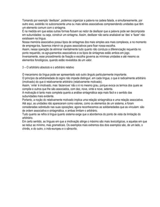 Tomando por exemplo ‘desfazer’, podemos organizar a palavra na cadeia falada, e simultaneamente, por
outro eixo, existirão no subconsciente uma ou mais séries associativas compreendendo unidades que têm
um elemento comum com o sintagma.
É na medida em que estas outras formas flutuem ao redor de desfazer que a palavra pode ser decomposta
em subunidades: ou seja, construir um sintagma. Assim, desfazer não seria analisável se ‘des’ e ‘fazer’ não
existissem na língua.
Nossa memória associativa possui tipos de sintagmas dos mais simples aos mais complexos, e no momento
de emprega-los, fazemos intervir os grupos associativos para fixar nossa escolha.
Assim, nessa operação de eliminar mentalmente tudo quanto não conduza a diferenciação requerida no
ponto requerido, os agrupamentos associativos e os tipos de sintagmas estão ambos em jogo.
Inversamente, esse procedimento de fixação e escolha governa as mínimas unidades e até mesmo os
elementos fonológicos, quando estão revestidos de um valor.

3 – O arbitrário absoluto e o arbitrário relativo

O mecanismo da língua pode ser apresentado sob outro ângulo particularmente importante.
O princípio da arbitrariedade do signo não impede distinguir, em cada língua, o que é radicalmente arbitrário
(imotivado) do que é relativamente arbitrário (relativamente motivado).
Assim, ‘vinte’ é imotivado, mas ‘dezenove’ não o é no mesmo grau, porque evoca os termos dos quais se
compõe e outros que lhe são associados, com dez, nove, vinte e nove, setenta.
A motivação é tanto mais completa quanto a análise sintagmática seja mais fácil e o sentido das
subunidades mais evidente.
Portanto, a noção do relativamente motivado implica uma relação sintagmática e uma relação associativa.
Até aqui, as unidades não apareceram como valores, como os elementos de um sistema, e foram
consideradas sobretudo nas suas oposições; agora reconhecemos as solidariedades que as vinculam: são
de ordem associativa e sintagmática, e ambas limitam o arbitrário.
Tudo quanto se refira à língua quanto sistema exige que a abordemos do ponto de vista da limitação do
arbitrário.
Em certo sentido, as línguas em que a imotivação atinge o máximo são mais lexicológicas, e aquelas em que
se reduz ao mínimo, mas gramaticais. Os exemplos mais extremos dos dois exemplos são, de um lado, o
chinês, e do outro, o indo-europeu e o sânscrito.
 