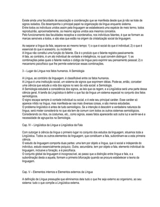 Existe ainda uma faculdade de associação e coordenação que se manifesta desde que já não se trate de
signos isolados. Ela desempenha o principal papel na organização da língua enquanto sistema.
Entre todos os indivíduos unidos assim pela linguagem se estabelecerá uma espécie de meio termo, todos
reproduzirão, aproximadamente, os mesmo signos unidos aos mesmos conceitos.
Pelo funcionamento das faculdades receptiva e coordenativa, nos indivíduos falantes, é que se formam as
marcas sensíveis a todos, e são elas que estão na origem da cristalização social da linguagem.

Ao separar a língua da fala, separa-se ao mesmo tempo: 1) o que é social do que é individual; 2) o que é
essencial do que é acessório, ou incidental.
A língua não constitui uma função do falante. Ela é o produto que o falante registra passivamente.
A fala, ao contrário, é um ato individual de vontade e inteligência, no qual convém distinguir: 1) as
combinações pelas quais o falante realiza o código da língua para exprimir seu pensamento pessoal; 2) o
mecanismo psicofísico que lhe permite exteriorizar essas combinações.

3 – Lugar da Língua nos fatos humanos. A Semiologia

A Língua, ao contrário da linguagem, é classificável entre os fatos humanos.
A Língua é uma instituição social, um sistema de signos que exprimem idéias. Pode-se, então, conceber
uma ciência que estude a vida dos signos no seio da vida social: a Semiologia.
A Semiologia estudará a consistência dos signos, as leis que os regem, e a Lingüística será uma parte dessa
ciência geral. A tarefa da Lingüística é definir o que faz da língua um sistema especial no conjunto dos fatos
semiológicos.
O signo escapa sempre à vontade individual ou social, e é este seu principal caráter. Esse caráter só
aparece nítido na língua, mas manifesta-se nas mais diversas coisas, e são menos estudadas.
O problema lingüístico é antes de tudo semiológico. Se a intenção é descobrir a verdadeira natureza da
língua, será mister considerá-la no que ela tem de comum com todos os outros sistemas semiológicos.
Considerando os ritos, os costumes, etc., como signos, esses fatos aparecerão sob outra luz e sentir-se-á a
necessidade de agrupa-los na Semiologia.

Cap. IV – Lingüística da Língua e Lingüística da Fala

Com outorgar à ciência da língua o primeiro lugar no conjunto dos estudos da linguagem, situamos toda a
Lingüística. Todos os outros elementos da linguagem, que constituem a fala, subordinam-se a esta primeira
ciência.
O estudo da linguagem comporta duas partes: uma tem por objeto a língua, que é social e independe do
indivíduo, estudo essencialmente psíquico. Outra, secundária, tem por objeto a fala, elemento individual da
linguagem, inclusive a fonação, e é psicofísica.
O conjunto global da linguagem é incognoscível, ao passo que a distinção entre língua e fala, e a
subordinação desta a aquela, formam a primeira bifurcação quando se procura estabelecer a teoria da
linguagem.


Cap. V – Elementos internos e Elementos externos da Língua

A definição de Língua pressupõe que eliminemos dela tudo o que lhe seja externo ao organismo, ao seu
sistema: tudo o que compõe a Lingüística externa.
 
