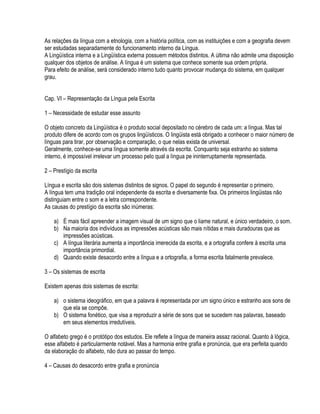 As relações da língua com a etnologia, com a história política, com as instituições e com a geografia devem
ser estudadas separadamente do funcionamento interno da Língua.
A Lingüística interna e a Lingüística externa possuem métodos distintos. A última não admite uma disposição
qualquer dos objetos de análise. A língua é um sistema que conhece somente sua ordem própria.
Para efeito de análise, será considerado interno tudo quanto provocar mudança do sistema, em qualquer
grau.


Cap. VI – Representação da Língua pela Escrita

1 – Necessidade de estudar esse assunto

O objeto concreto da Lingüística é o produto social depositado no cérebro de cada um: a língua. Mas tal
produto difere de acordo com os grupos lingüísticos. O lingüista está obrigado a conhecer o maior número de
línguas para tirar, por observação e comparação, o que nelas exista de universal.
Geralmente, conhece-se uma língua somente através da escrita. Conquanto seja estranho ao sistema
interno, é impossível irrelevar um processo pelo qual a língua pe ininterruptamente representada.

2 – Prestígio da escrita

Língua e escrita são dois sistemas distintos de signos. O papel do segundo é representar o primeiro.
A língua tem uma tradição oral independente da escrita e diversamente fixa. Os primeiros lingüistas não
distinguiam entre o som e a letra correspondente.
As causas do prestígio da escrita são inúmeras:

    a) É mais fácil apreender a imagem visual de um signo que o liame natural, e único verdadeiro, o som.
    b) Na maioria dos indivíduos as impressões acústicas são mais nítidas e mais duradouras que as
       impressões acústicas.
    c) A língua literária aumenta a importância imerecida da escrita, e a ortografia confere à escrita uma
       importância primordial.
    d) Quando existe desacordo entre a língua e a ortografia, a forma escrita fatalmente prevalece.

3 – Os sistemas de escrita

Existem apenas dois sistemas de escrita:

    a) o sistema ideográfico, em que a palavra é representada por um signo único e estranho aos sons de
       que ela se compõe.
    b) O sistema fonético, que visa a reproduzir a série de sons que se sucedem nas palavras, baseado
       em seus elementos irredutíveis.

O alfabeto grego é o protótipo dos estudos. Ele reflete a língua de maneira assaz racional. Quanto à lógica,
esse alfabeto é particularmente notável. Mas a harmonia entre grafia e pronúncia, que era perfeita quando
da elaboração do alfabeto, não dura ao passar do tempo.

4 – Causas do desacordo entre grafia e pronúncia
 