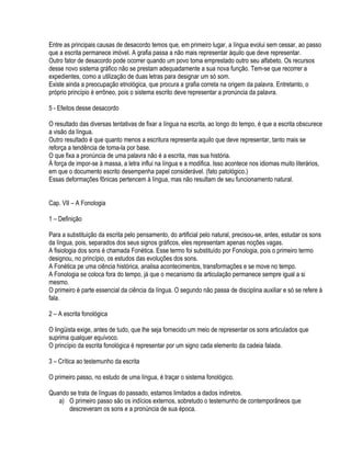 Entre as principais causas de desacordo temos que, em primeiro lugar, a língua evolui sem cessar, ao passo
que a escrita permanece imóvel. A grafia passa a não mais representar àquilo que deve representar.
Outro fator de desacordo pode ocorrer quando um povo toma emprestado outro seu alfabeto. Os recursos
desse novo sistema gráfico não se prestam adequadamente a sua nova função. Tem-se que recorrer a
expedientes, como a utilização de duas letras para designar um só som.
Existe ainda a preocupação etnológica, que procura a grafia correta na origem da palavra. Entretanto, o
próprio princípio é errôneo, pois o sistema escrito deve representar a pronúncia da palavra.

5 - Efeitos desse desacordo

O resultado das diversas tentativas de fixar a língua na escrita, ao longo do tempo, é que a escrita obscurece
a visão da língua.
Outro resultado é que quanto menos a escritura representa aquilo que deve representar, tanto mais se
reforça a tendência de toma-la por base.
O que fixa a pronúncia de uma palavra não é a escrita, mas sua história.
À força de impor-se à massa, a letra influi na língua e a modifica. Isso acontece nos idiomas muito literários,
em que o documento escrito desempenha papel considerável. (fato patológico.)
Essas deformações fônicas pertencem à língua, mas não resultam de seu funcionamento natural.


Cap. VII – A Fonologia

1 – Definição

Para a substituição da escrita pelo pensamento, do artificial pelo natural, precisou-se, antes, estudar os sons
da língua, pois, separados dos seus signos gráficos, eles representam apenas noções vagas.
A fisiologia dos sons é chamada Fonética. Esse termo foi substituído por Fonologia, pois o primeiro termo
designou, no princípio, os estudos das evoluções dos sons.
A Fonética pe uma ciência histórica, analisa acontecimentos, transformações e se move no tempo.
A Fonologia se coloca fora do tempo, já que o mecanismo da articulação permanece sempre igual a si
mesmo.
O primeiro é parte essencial da ciência da língua. O segundo não passa de disciplina auxiliar e só se refere à
fala.

2 – A escrita fonológica

O lingüista exige, antes de tudo, que lhe seja fornecido um meio de representar os sons articulados que
suprima qualquer equívoco.
O princípio da escrita fonológica é representar por um signo cada elemento da cadeia falada.

3 – Crítica ao testemunho da escrita

O primeiro passo, no estudo de uma língua, é traçar o sistema fonológico.

Quando se trata de línguas do passado, estamos limitados a dados indiretos.
   a) O primeiro passo são os indícios externos, sobretudo o testemunho de contemporâneos que
      descreveram os sons e a pronúncia de sua época.
 